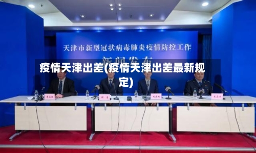 疫情天津出差(疫情天津出差最新规定)-第3张图片