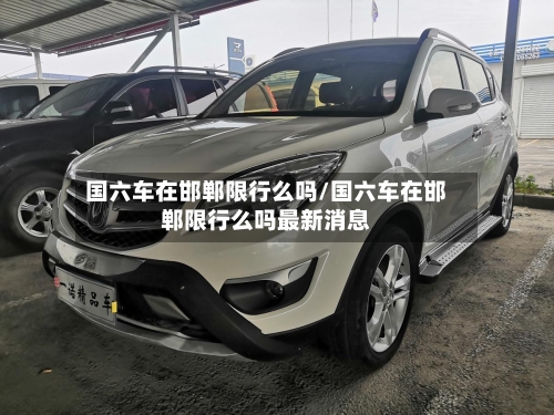 国六车在邯郸限行么吗/国六车在邯郸限行么吗最新消息-第2张图片