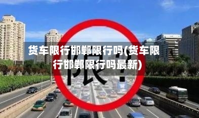 货车限行邯郸限行吗(货车限行邯郸限行吗最新)